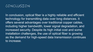 CONCLUSION
In conclusion, optical fiber is a highly reliable and efficient
technology for transmitting data over long distances. It
offers several advantages over traditional copper cables,
including higher bandwidth, lower signal degradation, and
increased security. Despite its high initial cost and some
installation challenges, the use of optical fiber is growing
as the demand for high-speed data transmission continues
to increase.
 