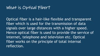 What is Optical Fiber?
Optical fiber is a hair-like flexible and transparent
fiber which is used for the transmission of data
signals over large distances with a higher speed.
Hence optical fiber is used to provide the service of
internet, telephone and television etc. Optical
fiber works on the principle of total internal
reflection.
 