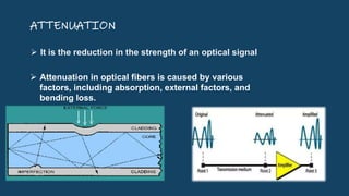 ATTENUATION
 It is the reduction in the strength of an optical signal
 Attenuation in optical fibers is caused by various
factors, including absorption, external factors, and
bending loss.
 