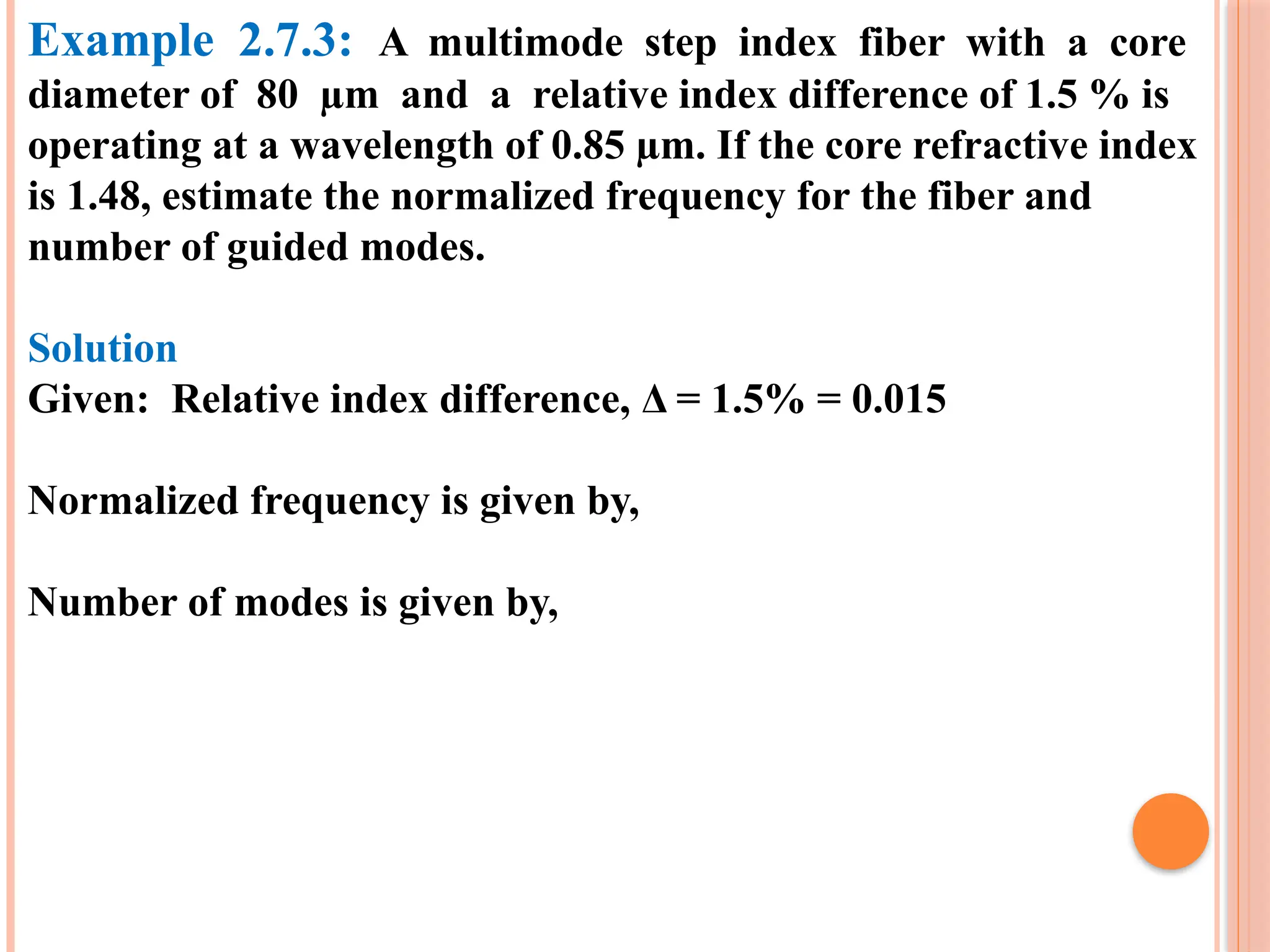 Example 2.7.3: A multimode step index fiber with a core
diameter of 80 µm and a relative index difference of 1.5 % is
operating at a wavelength of 0.85 µm. If the core refractive index
is 1.48, estimate the normalized frequency for the fiber and
number of guided modes.
Solution
Given: Relative index difference, Δ = 1.5% = 0.015
Normalized frequency is given by,
Number of modes is given by,
 