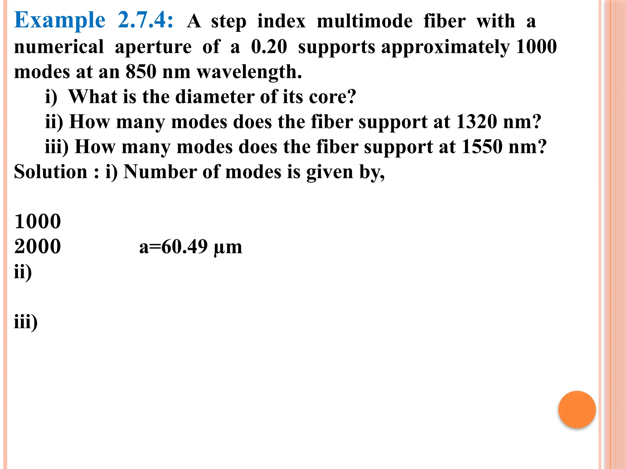 Example 2.7.4: A step index multimode fiber with a
numerical aperture of a 0.20 supports approximately 1000
modes at an 850 nm wavelength.
i) What is the diameter of its core?
ii) How many modes does the fiber support at 1320 nm?
iii) How many modes does the fiber support at 1550 nm?
Solution : i) Number of modes is given by,
1000
2000 a=60.49 µm
ii)
iii)
 