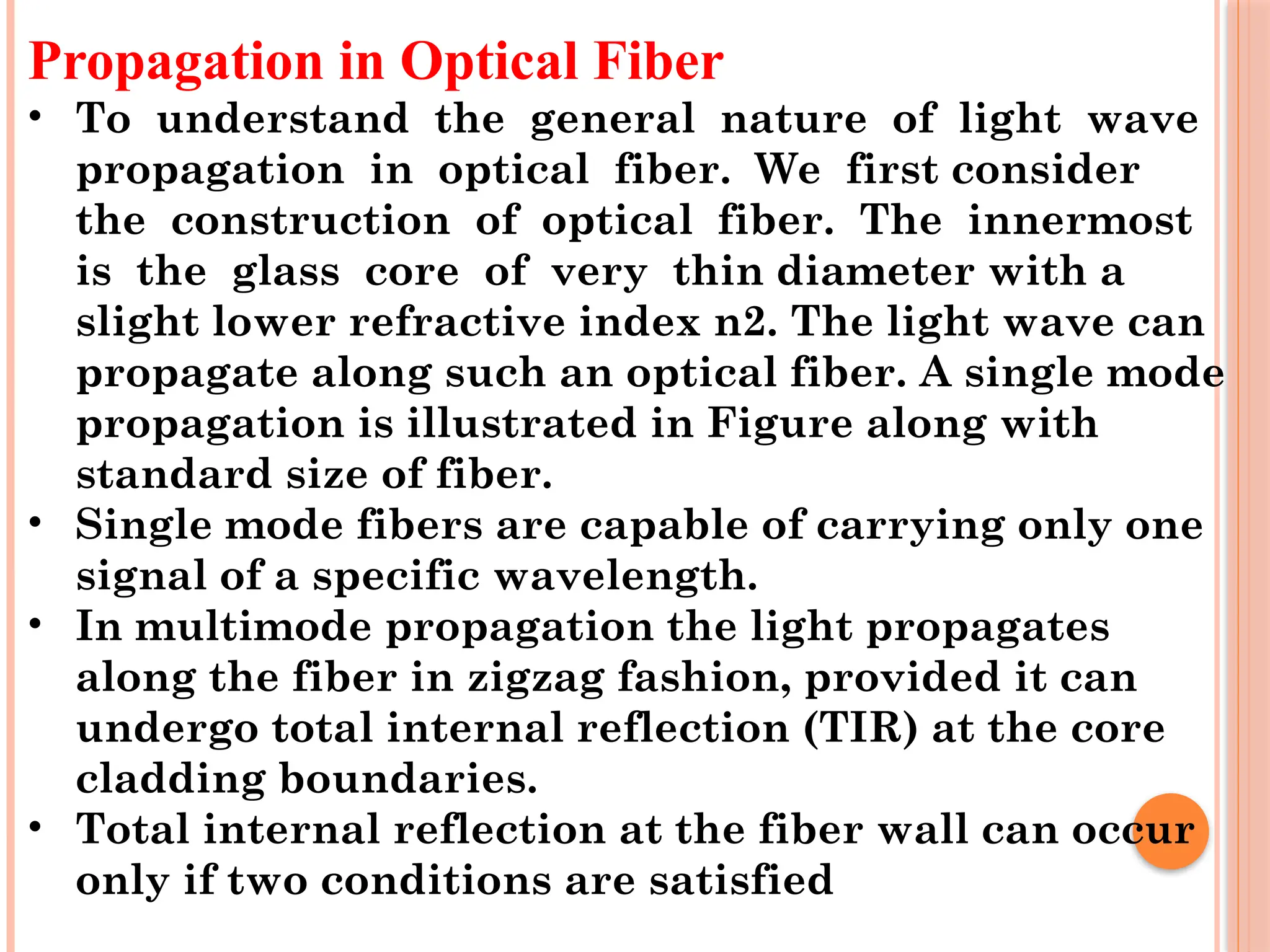 Propagation in Optical Fiber
• To understand the general nature of light wave
propagation in optical fiber. We first consider
the construction of optical fiber. The innermost
is the glass core of very thin diameter with a
slight lower refractive index n2. The light wave can
propagate along such an optical fiber. A single mode
propagation is illustrated in Figure along with
standard size of fiber.
• Single mode fibers are capable of carrying only one
signal of a specific wavelength.
• In multimode propagation the light propagates
along the fiber in zigzag fashion, provided it can
undergo total internal reflection (TIR) at the core
cladding boundaries.
• Total internal reflection at the fiber wall can occur
only if two conditions are satisfied
 