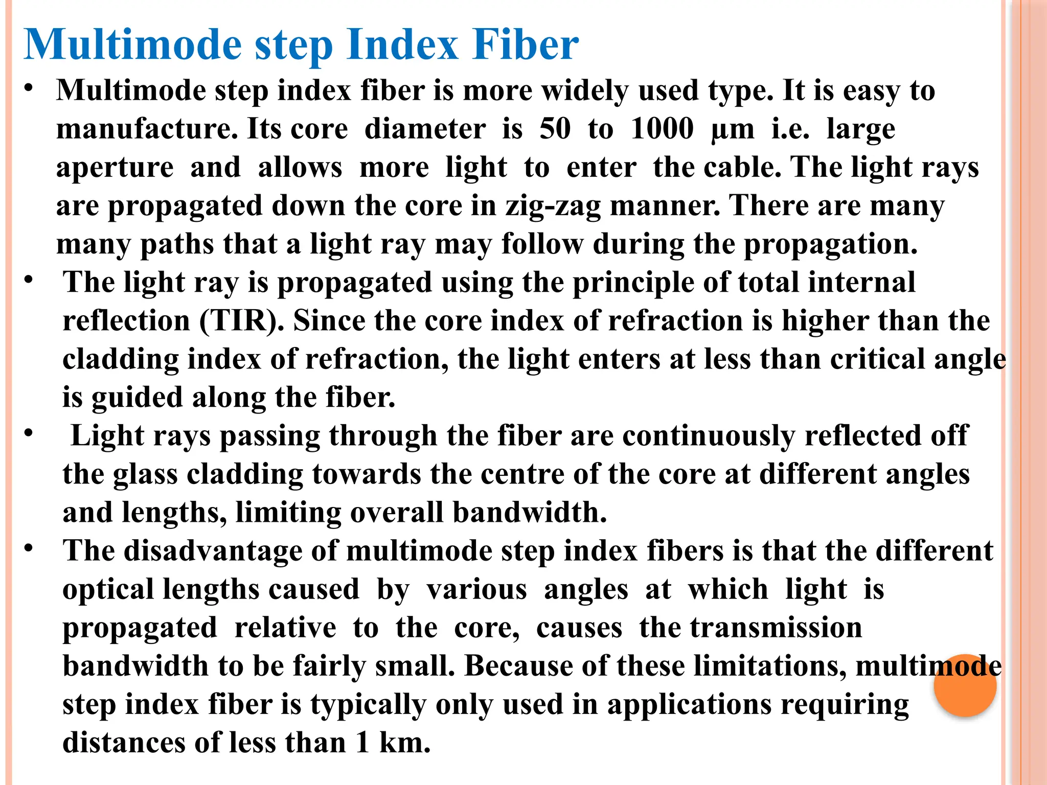Multimode step Index Fiber
• Multimode step index fiber is more widely used type. It is easy to
manufacture. Its core diameter is 50 to 1000 µm i.e. large
aperture and allows more light to enter the cable. The light rays
are propagated down the core in zig-zag manner. There are many
many paths that a light ray may follow during the propagation.
• The light ray is propagated using the principle of total internal
reflection (TIR). Since the core index of refraction is higher than the
cladding index of refraction, the light enters at less than critical angle
is guided along the fiber.
• Light rays passing through the fiber are continuously reflected off
the glass cladding towards the centre of the core at different angles
and lengths, limiting overall bandwidth.
• The disadvantage of multimode step index fibers is that the different
optical lengths caused by various angles at which light is
propagated relative to the core, causes the transmission
bandwidth to be fairly small. Because of these limitations, multimode
step index fiber is typically only used in applications requiring
distances of less than 1 km.
 