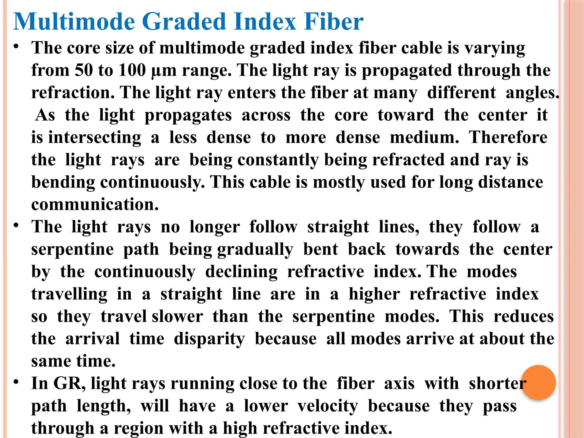 Multimode Graded Index Fiber
• The core size of multimode graded index fiber cable is varying
from 50 to 100 µm range. The light ray is propagated through the
refraction. The light ray enters the fiber at many different angles.
As the light propagates across the core toward the center it
is intersecting a less dense to more dense medium. Therefore
the light rays are being constantly being refracted and ray is
bending continuously. This cable is mostly used for long distance
communication.
• The light rays no longer follow straight lines, they follow a
serpentine path being gradually bent back towards the center
by the continuously declining refractive index. The modes
travelling in a straight line are in a higher refractive index
so they travel slower than the serpentine modes. This reduces
the arrival time disparity because all modes arrive at about the
same time.
• In GR, light rays running close to the fiber axis with shorter
path length, will have a lower velocity because they pass
through a region with a high refractive index.
 
