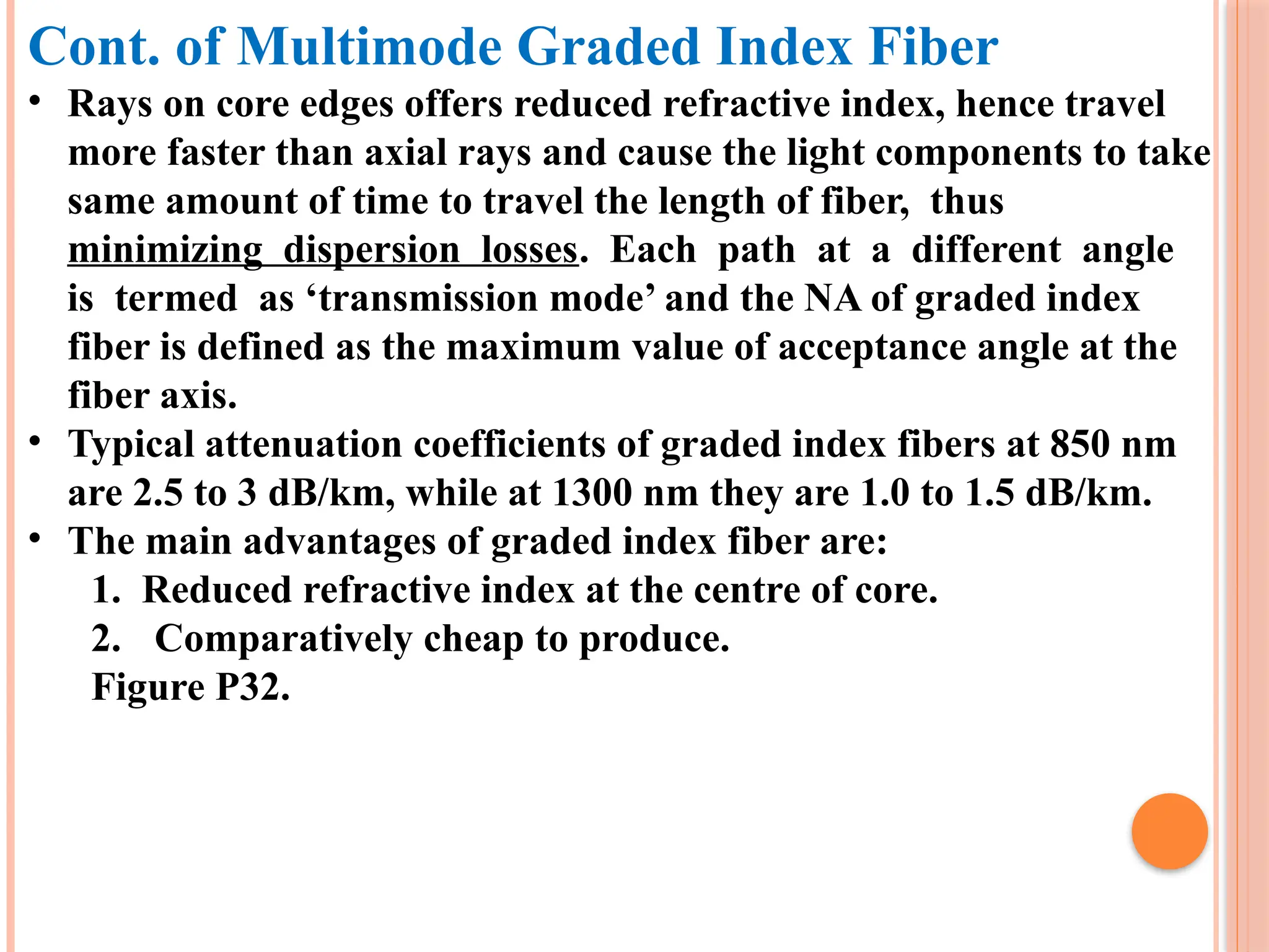 Cont. of Multimode Graded Index Fiber
• Rays on core edges offers reduced refractive index, hence travel
more faster than axial rays and cause the light components to take
same amount of time to travel the length of fiber, thus
minimizing dispersion losses. Each path at a different angle
is termed as ‘transmission mode’ and the NA of graded index
fiber is defined as the maximum value of acceptance angle at the
fiber axis.
• Typical attenuation coefficients of graded index fibers at 850 nm
are 2.5 to 3 dB/km, while at 1300 nm they are 1.0 to 1.5 dB/km.
• The main advantages of graded index fiber are:
1. Reduced refractive index at the centre of core.
2. Comparatively cheap to produce.
Figure P32.
 