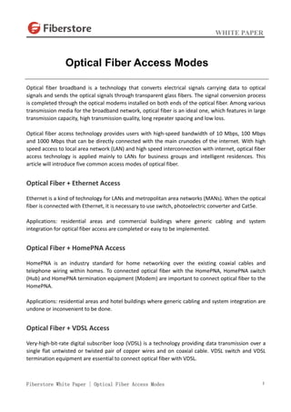 WHITE PAPER
Fiberstore White Paper | Optical Fiber Access Modes 1
Optical fiber broadband is a technology that converts electrical signals carrying data to optical
signals and sends the optical signals through transparent glass fibers. The signal conversion process
is completed through the optical modems installed on both ends of the optical fiber. Among various
transmission media for the broadband network, optical fiber is an ideal one, which features in large
transmission capacity, high transmission quality, long repeater spacing and low loss.
Optical fiber access technology provides users with high-speed bandwidth of 10 Mbps, 100 Mbps
and 1000 Mbps that can be directly connected with the main crunodes of the internet. With high
speed access to local area network (LAN) and high speed interconnection with internet, optical fiber
access technology is applied mainly to LANs for business groups and intelligent residences. This
article will introduce five common access modes of optical fiber.
Optical Fiber + Ethernet Access
Ethernet is a kind of technology for LANs and metropolitan area networks (MANs). When the optical
fiber is connected with Ethernet, it is necessary to use switch, photoelectric converter and Cat5e.
Applications: residential areas and commercial buildings where generic cabling and system
integration for optical fiber access are completed or easy to be implemented.
Optical Fiber + HomePNA Access
HomePNA is an industry standard for home networking over the existing coaxial cables and
telephone wiring within homes. To connected optical fiber with the HomePNA, HomePNA switch
(Hub) and HomePNA termination equipment (Modem) are important to connect optical fiber to the
HomePNA.
Applications: residential areas and hotel buildings where generic cabling and system integration are
undone or inconvenient to be done.
Optical Fiber + VDSL Access
Very-high-bit-rate digital subscriber loop (VDSL) is a technology providing data transmission over a
single flat untwisted or twisted pair of copper wires and on coaxial cable. VDSL switch and VDSL
termination equipment are essential to connect optical fiber with VDSL.
Optical Fiber Access Modes
 