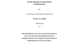 OPTICAL FIBER AND ITS APPLICATION IN
COMMUNICATION
BY
OLANREWAJU OLUWAPELUMI BLESSING
MATRIC NO: 130565
SUBMITTED
TO
THE DEPARTMENT OF PURE AND APPLIED PHYSICS,
FACULTY OF PURE AND APPLIED SCIENCES,
LADOKE AKINTOLA UNIVERSITY OF TECHNOLOGY,
OGBOMOSO, OYO STATE, NIGERIA.
 