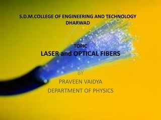 TOPIC
LASER and OPTICAL FIBERS
BY
PRAVEEN VAIDYA
DEPARTMENT OF PHYSICS
S.D.M.COLLEGE OF ENGINEERING AND TECHNOLOGY
DHARWAD
 