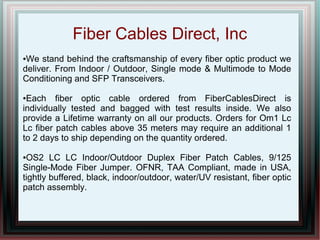 Fiber Cables Direct, Inc
●We stand behind the craftsmanship of every fiber optic product we
deliver. From Indoor / Outdoor, Single mode & Multimode to Mode
Conditioning and SFP Transceivers.
●Each fiber optic cable ordered from FiberCablesDirect is
individually tested and bagged with test results inside. We also
provide a Lifetime warranty on all our products. Orders for Om1 Lc
Lc fiber patch cables above 35 meters may require an additional 1
to 2 days to ship depending on the quantity ordered.
●OS2 LC LC Indoor/Outdoor Duplex Fiber Patch Cables, 9/125
Single-Mode Fiber Jumper. OFNR, TAA Compliant, made in USA,
tightly buffered, black, indoor/outdoor, water/UV resistant, fiber optic
patch assembly.
 