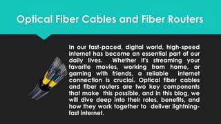 Optical Fiber Cables and Fiber Routers
In our fast-paced, digital world, high-speed
internet has become an essential part of our
daily lives. Whether it's streaming your
favorite movies, working from home, or
gaming with friends, a reliable internet
connection is crucial. Optical fiber cables
and fiber routers are two key components
that make this possible, and in this blog, we
will dive deep into their roles, benefits, and
how they work together to deliver lightning-
fast internet.
 