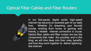 Optical Fiber Cables and Fiber Routers
In our fast-paced, digital world, high-speed
internet has become an essential part of our daily
lives. Whether it's streaming your favorite
movies, working from home, or gaming with
friends, a reliable internet connection is crucial.
Optical fiber cables and fiber routers are two key
components that make this possible, and in this
blog, we will dive deep into their roles, benefits,
and how they work together to deliver lightning-
fast internet.
 