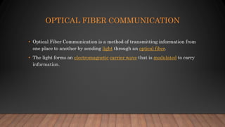 OPTICAL FIBER COMMUNICATION
• Optical Fiber Communication is a method of transmitting information from
one place to another by sending light through an optical fiber.
• The light forms an electromagnetic carrier wave that is modulated to carry
information.
 