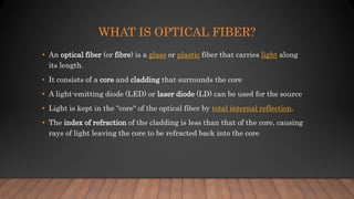 WHAT IS OPTICAL FIBER?
• An optical fiber (or fibre) is a glass or plastic fiber that carries light along
its length.
• It consists of a core and cladding that surrounds the core
• A light-emitting diode (LED) or laser diode (LD) can be used for the source
• Light is kept in the "core" of the optical fiber by total internal reflection.
• The index of refraction of the cladding is less than that of the core, causing
rays of light leaving the core to be refracted back into the core
 
