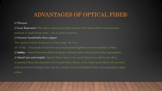 ADVANTAGES OF OPTICAL FIBER:
 Thinner
 Less Expensive :The glass which generally provides the optical fiber transmission
medium is made from sand – not a scarce resource.
 Greater bandwidth than copper:
The optical carrier frequency in the range 10^13 to
10^16 Hz . Thousands of channels can be multiplexed together over one strandard of fiber.
 Safety – Doesn’t transmit electrical signals, making it safe in environments like a gas pipeline.
 Small size and weight. Optical fibers have very small diameters which are often
no greater than the diameter of a human hair. Hence, even when such fibers are covered
with protective coatings they are far smaller and much lighter than corresponding copper
cables.
 