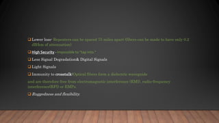  Lower loss- Repeaters can be spaced 75 miles apart (fibers can be made to have only 0.2
dB/km of attenuation)
 High Security - Impossible to “tap into.”
 Less Signal Degradation& Digital Signals
 Light Signals
 Immunity to crosstalk:Optical fibers form a dielectric waveguide
and are therefore free from electromagnetic interference (EMI), radio-frequency
interference(RFI) or EMPs.
 Ruggedness and flexibility.
 