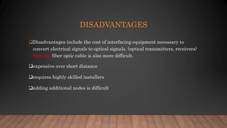 DISADVANTAGES
Disadvantages include the cost of interfacing equipment necessary to
convert electrical signals to optical signals. (optical transmitters, receivers)
Splicing fiber optic cable is also more difficult.
expensive over short distance
requires highly skilled installers
adding additional nodes is difficult
 