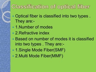  Optical fiber is classified into two types .
They are:-
 1.Number of modes
 2.Refractive index
 Based on number of modes it is classified
into two types . They are:-
 1.Single Mode Fiber(SMF)
 2.Multi Mode Fiber(MMF)
 