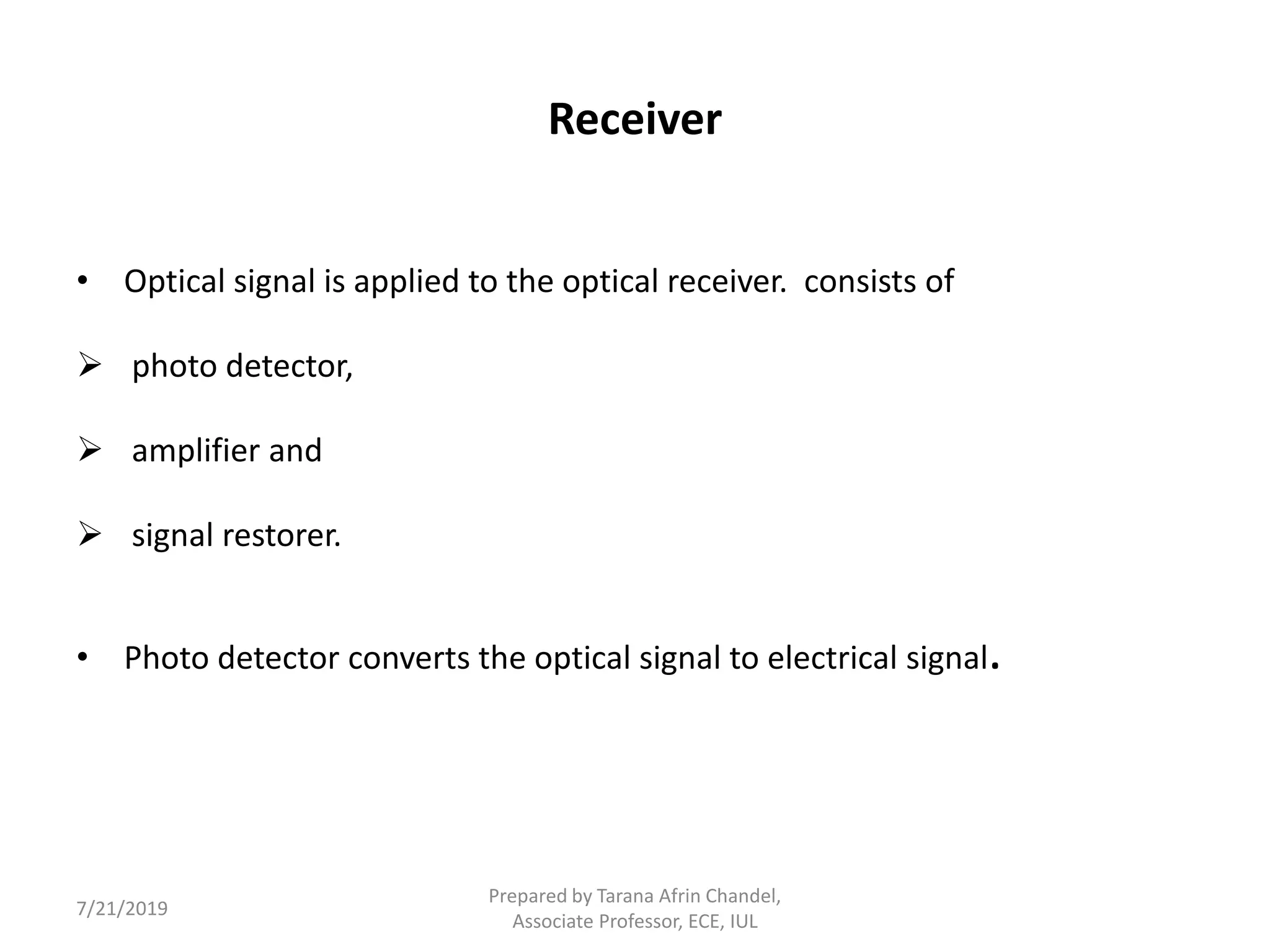 Receiver
• Optical signal is applied to the optical receiver. consists of
 photo detector,
 amplifier and
 signal restorer.
• Photo detector converts the optical signal to electrical signal.
7/21/2019
Prepared by Tarana Afrin Chandel,
Associate Professor, ECE, IUL
 