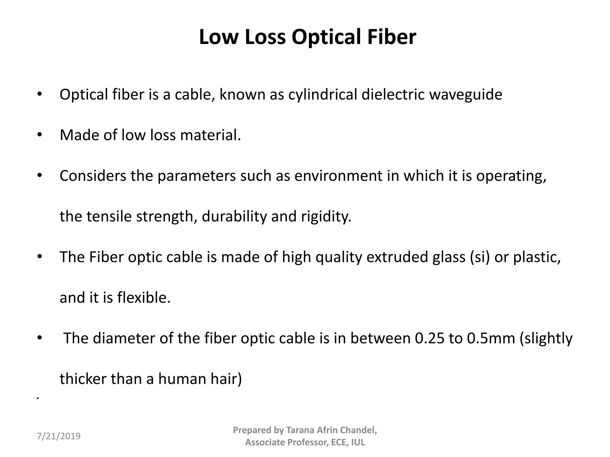 Low Loss Optical Fiber
• Optical fiber is a cable, known as cylindrical dielectric waveguide
• Made of low loss material.
• Considers the parameters such as environment in which it is operating,
the tensile strength, durability and rigidity.
• The Fiber optic cable is made of high quality extruded glass (si) or plastic,
and it is flexible.
• The diameter of the fiber optic cable is in between 0.25 to 0.5mm (slightly
thicker than a human hair)
•
7/21/2019
Prepared by Tarana Afrin Chandel,
Associate Professor, ECE, IUL
 