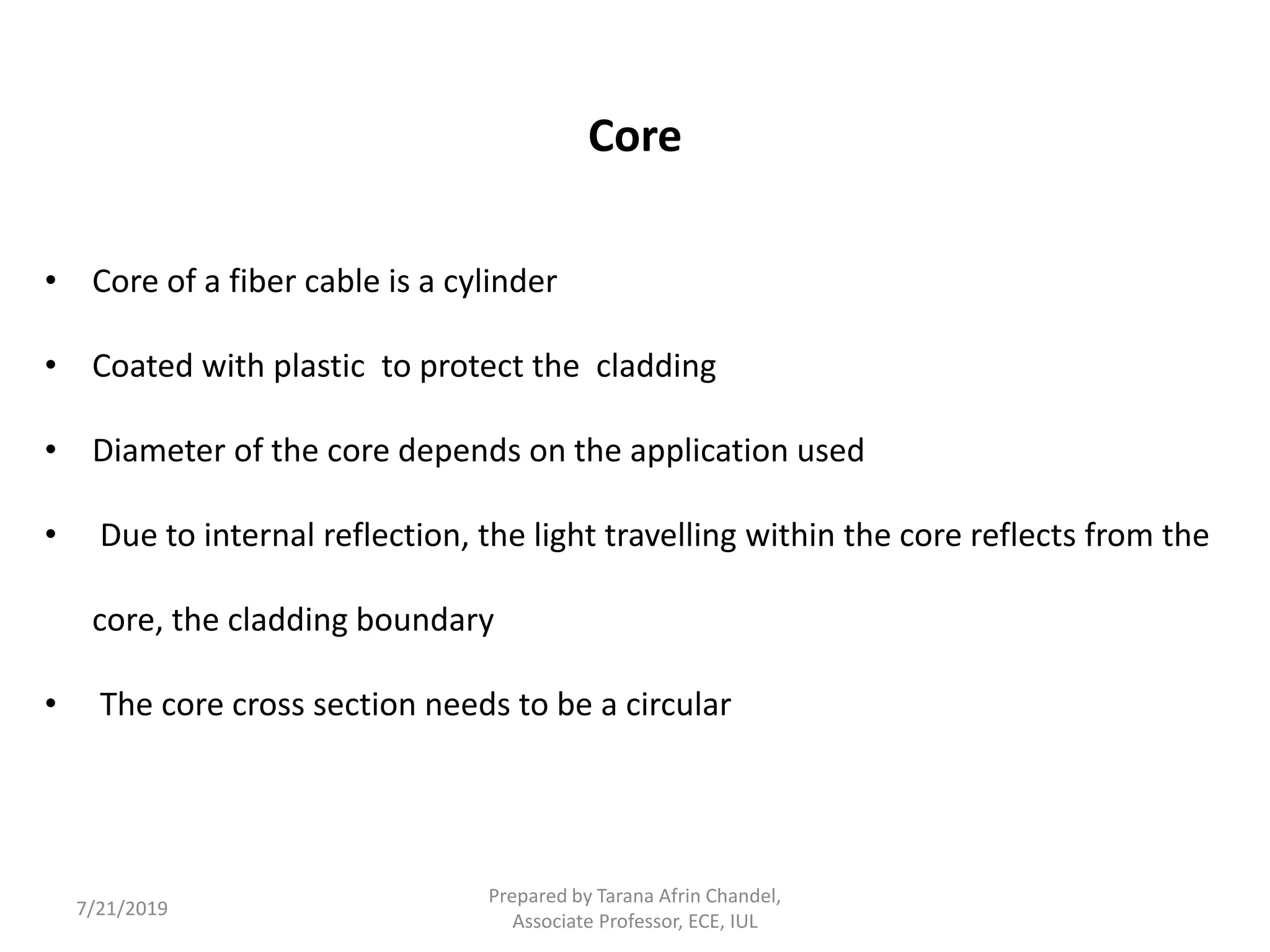 Core
• Core of a fiber cable is a cylinder
• Coated with plastic to protect the cladding
• Diameter of the core depends on the application used
• Due to internal reflection, the light travelling within the core reflects from the
core, the cladding boundary
• The core cross section needs to be a circular
7/21/2019
Prepared by Tarana Afrin Chandel,
Associate Professor, ECE, IUL
 