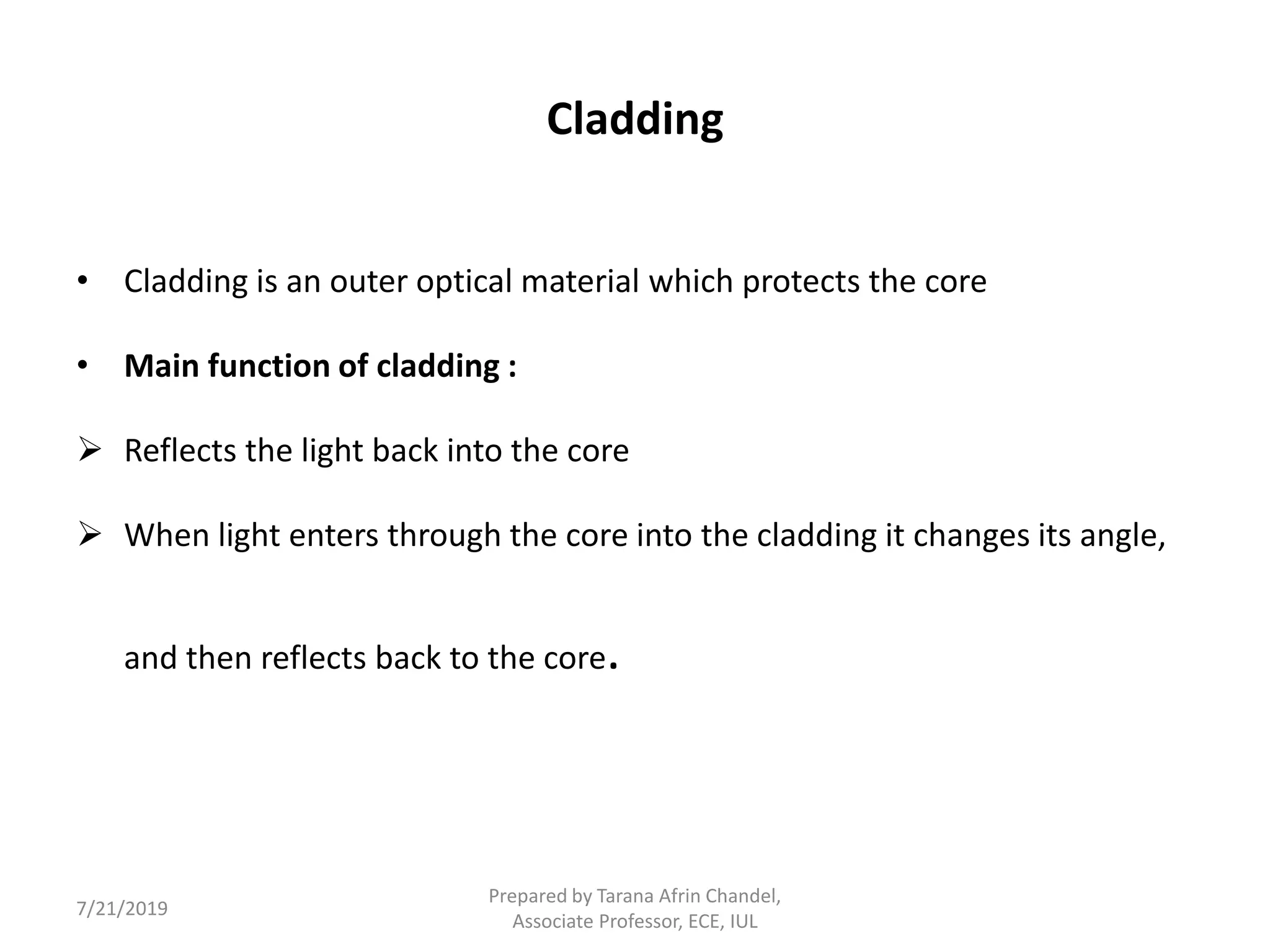 Cladding
• Cladding is an outer optical material which protects the core
• Main function of cladding :
 Reflects the light back into the core
 When light enters through the core into the cladding it changes its angle,
and then reflects back to the core.
7/21/2019
Prepared by Tarana Afrin Chandel,
Associate Professor, ECE, IUL
 