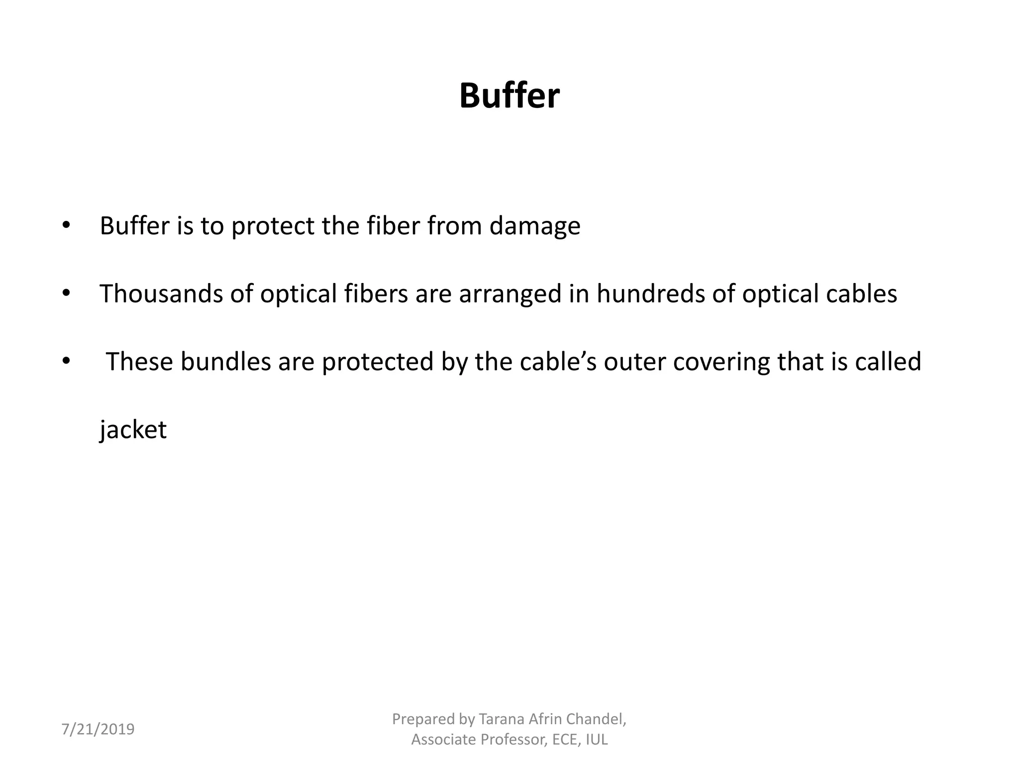 Buffer
• Buffer is to protect the fiber from damage
• Thousands of optical fibers are arranged in hundreds of optical cables
• These bundles are protected by the cable’s outer covering that is called
jacket
7/21/2019
Prepared by Tarana Afrin Chandel,
Associate Professor, ECE, IUL
 