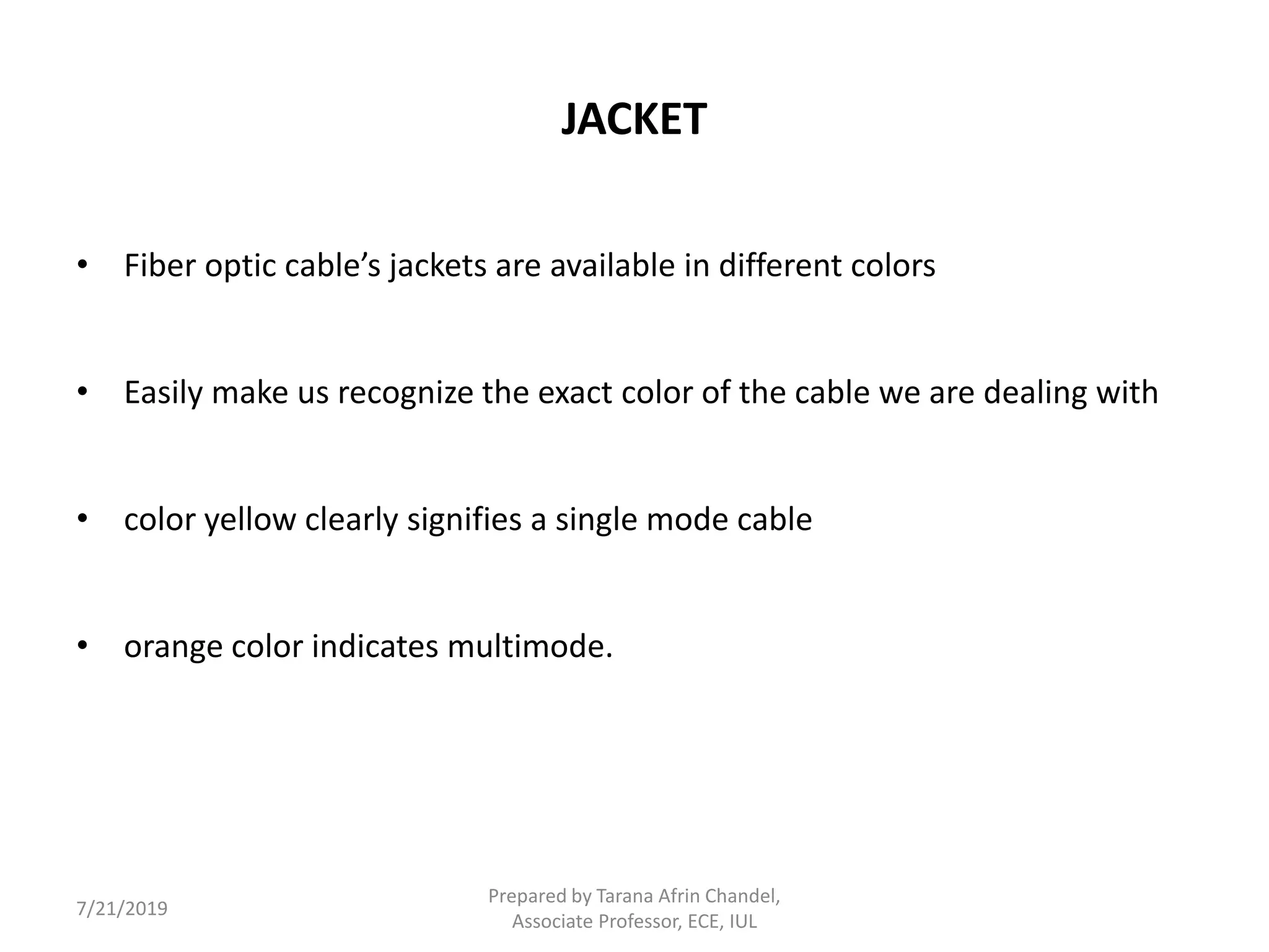 JACKET
• Fiber optic cable’s jackets are available in different colors
• Easily make us recognize the exact color of the cable we are dealing with
• color yellow clearly signifies a single mode cable
• orange color indicates multimode.
7/21/2019
Prepared by Tarana Afrin Chandel,
Associate Professor, ECE, IUL
 