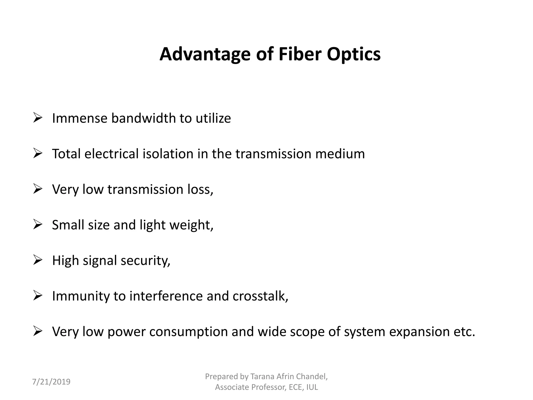 Advantage of Fiber Optics
 Immense bandwidth to utilize
 Total electrical isolation in the transmission medium
 Very low transmission loss,
 Small size and light weight,
 High signal security,
 Immunity to interference and crosstalk,
 Very low power consumption and wide scope of system expansion etc.
7/21/2019
Prepared by Tarana Afrin Chandel,
Associate Professor, ECE, IUL
 