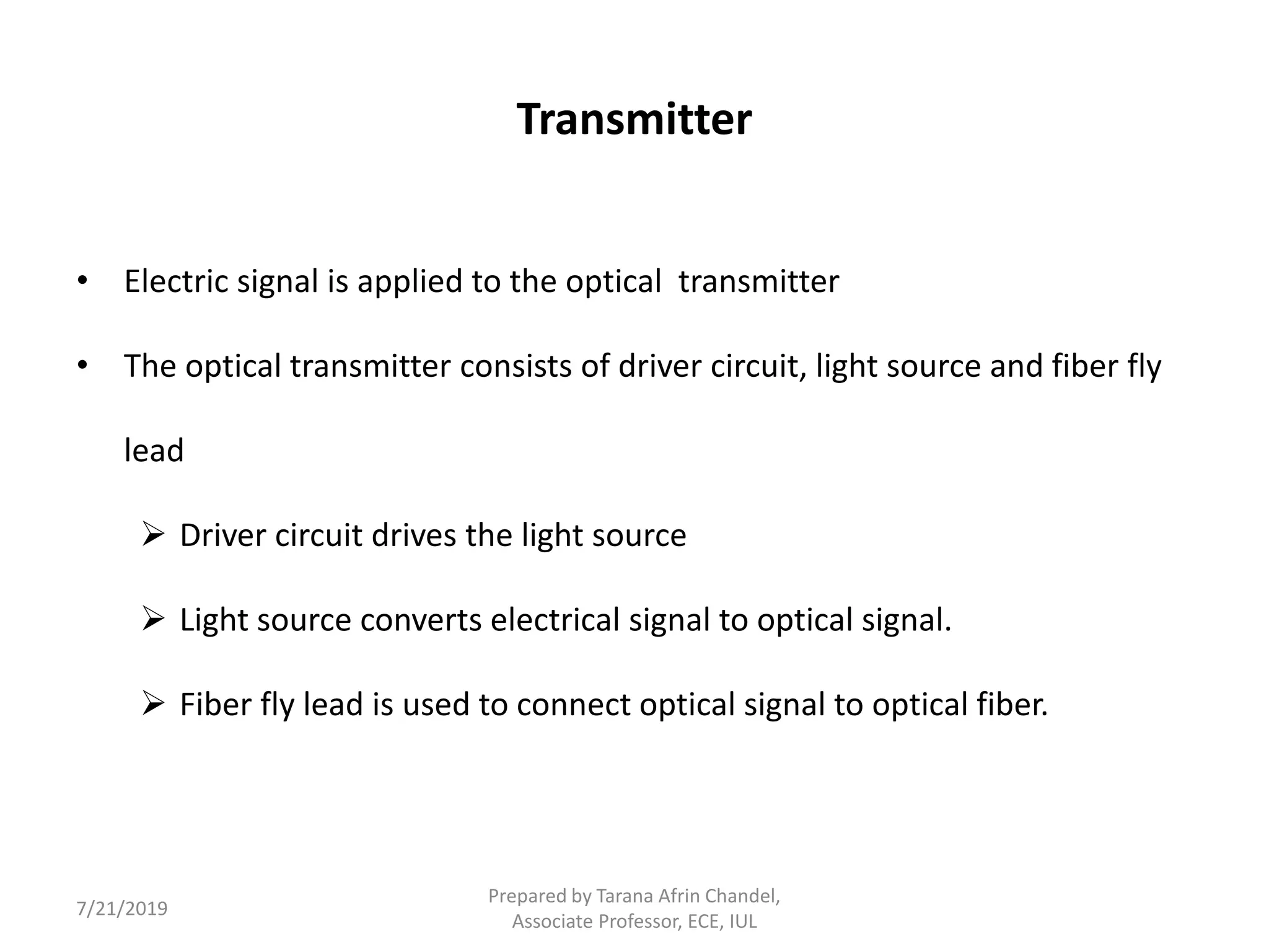 Transmitter
• Electric signal is applied to the optical transmitter
• The optical transmitter consists of driver circuit, light source and fiber fly
lead
 Driver circuit drives the light source
 Light source converts electrical signal to optical signal.
 Fiber fly lead is used to connect optical signal to optical fiber.
7/21/2019
Prepared by Tarana Afrin Chandel,
Associate Professor, ECE, IUL
 