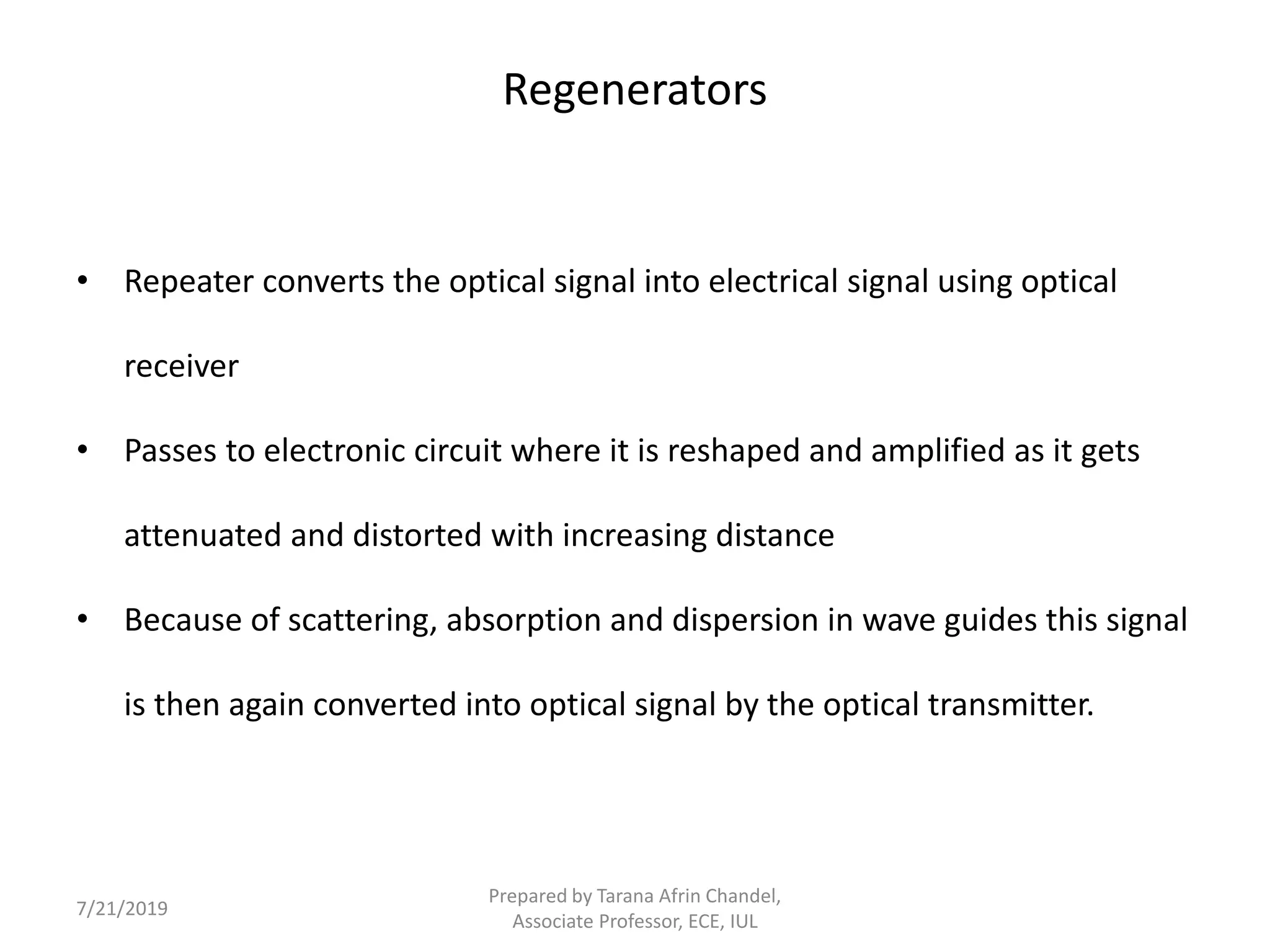 Regenerators
• Repeater converts the optical signal into electrical signal using optical
receiver
• Passes to electronic circuit where it is reshaped and amplified as it gets
attenuated and distorted with increasing distance
• Because of scattering, absorption and dispersion in wave guides this signal
is then again converted into optical signal by the optical transmitter.
7/21/2019
Prepared by Tarana Afrin Chandel,
Associate Professor, ECE, IUL
 