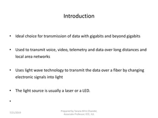 Introduction
• Ideal choice for transmission of data with gigabits and beyond gigabits
• Used to transmit voice, video, telemetry and data over long distances and
local area networks
• Uses light wave technology to transmit the data over a fiber by changing
electronic signals into light
• The light source is usually a laser or a LED.
•
7/21/2019
Prepared by Tarana Afrin Chandel,
Associate Professor, ECE, IUL
 