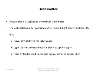 Transmitter
• Electric signal is applied to the optical transmitter
• The optical transmitter consists of driver circuit, light source and fiber fly
lead
 Driver circuit drives the light source
 Light source converts electrical signal to optical signal.
 Fiber fly lead is used to connect optical signal to optical fiber.
7/21/2019
Prepared by Tarana Afrin Chandel,
Associate Professor, ECE, IUL
 