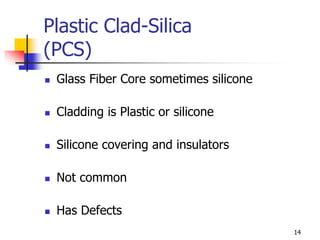 Plastic Clad-Silica
(PCS)
 Glass Fiber Core sometimes silicone
 Cladding is Plastic or silicone
 Silicone covering and insulators
 Not common
 Has Defects
14
 