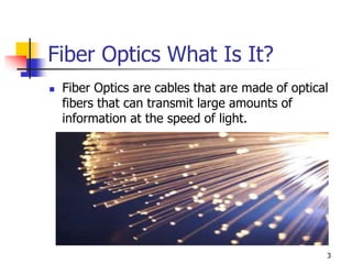 Fiber Optics What Is It?
 Fiber Optics are cables that are made of optical
fibers that can transmit large amounts of
information at the speed of light.
3
 