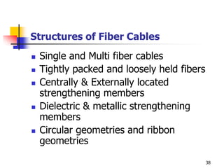 Structures of Fiber Cables
 Single and Multi fiber cables
 Tightly packed and loosely held fibers
 Centrally & Externally located
strengthening members
 Dielectric & metallic strengthening
members
 Circular geometries and ribbon
geometries
38
 