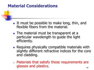 Material Considerations
 It must be possible to make long, thin, and
flexible fibers from the material.
 The material must be transparent at a
particular wavelength to guide the light
efficiently.
 Requires physically compatible materials with
slightly different refractive indices for the core
and cladding.
 Materials that satisfy these requirements are
glasses and plastics. 47
 