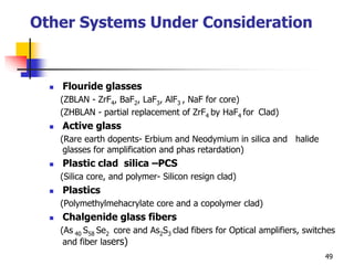 Other Systems Under Consideration
 Flouride glasses
(ZBLAN - ZrF4, BaF2, LaF3, AlF3 , NaF for core)
(ZHBLAN - partial replacement of ZrF4 by HaF4 for Clad)
 Active glass
(Rare earth dopents- Erbium and Neodymium in silica and halide
glasses for amplification and phas retardation)
 Plastic clad silica –PCS
(Silica core, and polymer- Silicon resign clad)
 Plastics
(Polymethylmehacrylate core and a copolymer clad)
 Chalgenide glass fibers
(As 40 S58 Se2 core and As2S3 clad fibers for Optical amplifiers, switches
and fiber lasers)
49
 