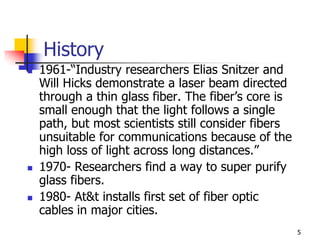 History
 1961-“Industry researchers Elias Snitzer and
Will Hicks demonstrate a laser beam directed
through a thin glass fiber. The fiber’s core is
small enough that the light follows a single
path, but most scientists still consider fibers
unsuitable for communications because of the
high loss of light across long distances.”
 1970- Researchers find a way to super purify
glass fibers.
 1980- At&t installs first set of fiber optic
cables in major cities.
5
 