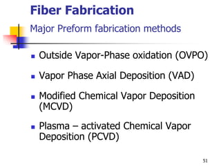 Fiber Fabrication
Major Preform fabrication methods
 Outside Vapor-Phase oxidation (OVPO)
 Vapor Phase Axial Deposition (VAD)
 Modified Chemical Vapor Deposition
(MCVD)
 Plasma – activated Chemical Vapor
Deposition (PCVD)
51
 