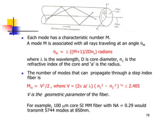  Each mode has a characteristic number M.
A mode M is associated with all rays traveling at an angle M
M =  ((M+1)/2Dn1) radians
where  is the wavelength, D is core diameter, n1 is the
refractive index of the core and ‘a’ is the radius.
 The number of modes that can propagate through a step index
fiber is
Mm = V2 /2 , where V = (2 a/ ) ( n1
2 - n2
2 ) ½  2.405
V is the geometric parameter of the fiber.
For example, 100 m core SI MM fiber with NA = 0.29 would
transmit 5744 modes at 850nm.
78
 