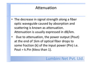 Lumbini Net Pvt. Ltd.
Attenuation
• The decrease in signal strength along a fiber
optic waveguide caused by absorption and
scattering is known as attenuation.
Attenuation is usually expressed in dB/km.
• Due to attenuation, the power output (Pout)
at the end of 1km of optical fiber drops to
some fraction (k) of the input power (Pin) i.e.
Pout = k.Pin (kless than 1).
 
