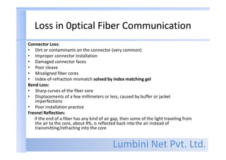 Lumbini Net Pvt. Ltd.
Loss in 0ptical Fiber Communication
Connector Loss:
• Dirt or contaminants on the connector (very common)
• Improper connector installation
• Damaged connector faces
• Poor cleave
• Misaligned fiber cores
• Index-of-refraction mismatch solved by index matching gel
Bend Loss:
• Sharp curves of the fiber core
• Displacements of a few millimeters or less, caused by buffer or jacket
imperfections
• Poor installation practice
Fresnel Reflection:
if the end of a fiber has any kind of air gap, then some of the light traveling from
the air to the core, about 4%, is reflected back into the air instead of
transmitting/refracting into the core
 
