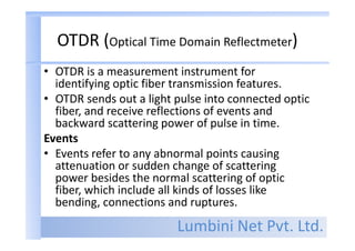 Lumbini Net Pvt. Ltd.
OTDR (Optical Time Domain Reflectmeter)
• OTDR is a measurement instrument for
identifying optic fiber transmission features.
• OTDR sends out a light pulse into connected optic
fiber, and receive reflections of events and
backward scattering power of pulse in time.
Events
• Events refer to any abnormal points causing
attenuation or sudden change of scattering
power besides the normal scattering of optic
fiber, which include all kinds of losses like
bending, connections and ruptures.
 