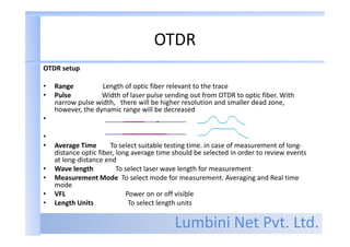 Lumbini Net Pvt. Ltd.
OTDR
OTDR setup
• Range Length of optic fiber relevant to the trace
• Pulse Width of laser pulse sending out from OTDR to optic fiber. With
narrow pulse width, there will be higher resolution and smaller dead zone,
however, the dynamic range will be decreased
•
•
• Average Time To select suitable testing time. in case of measurement of long-
distance optic fiber, long average time should be selected in order to review events
at long-distance end
• Wave length To select laser wave length for measurement
• Measurement Mode To select mode for measurement. Averaging and Real time
mode
• VFL Power on or off visible
• Length Units To select length units
 