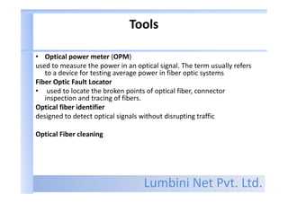 Lumbini Net Pvt. Ltd.
Tools
• Optical power meter (OPM)
used to measure the power in an optical signal. The term usually refers
to a device for testing average power in fiber optic systems
Fiber Optic Fault Locator
• used to locate the broken points of optical fiber, connector
inspection and tracing of fibers.
Optical fiber identifier
designed to detect optical signals without disrupting traffic
Optical Fiber cleaning
 