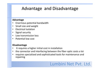 Lumbini Net Pvt. Ltd.
Advantage and Disadvantage
Advantage
• Enormous potential bandwidth
• Small size and weight
• Electrical Isolation
• Signal security
• Low transmission loss
• Potential low cost
Disadvantage
• It requires a higher initial cost in installation
• the connector and interfacing between the fiber optic costs a lot
• requires specialized and sophisticated tools for maintenance and
repairing
 