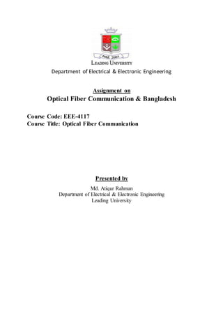 Department of Electrical & Electronic Engineering 
Assignment on 
Optical Fiber Communication & Bangladesh 
Course Code: EEE-4117 
Course Title: Optical Fiber Communication 
Presented by 
Md. Atiqur Rahman 
Department of Electrical & Electronic Engineering 
Leading University 
 