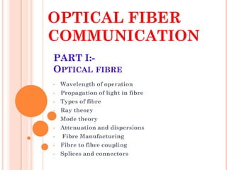 OPTICAL FIBER
COMMUNICATION
• Wavelength of operation
• Propagation of light in fibre
• Types of fibre
• Ray theory
• Mode theory
• Attenuation and dispersions
• Fibre Manufacturing
• Fibre to fibre coupling
• Splices and connectors
PART I:-
OPTICAL FIBRE
 