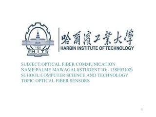 SUBJECT:OPTICAL FIBER COMMUNICATION
NAME:PALME MAWAGALI(STUDENT ID:- 13SF03102)
SCHOOL:COMPUTER SCIENCE AND TECHNOLOGY
TOPIC:OPTICAL FIBER SENSORS
1
 