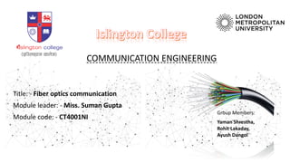COMMUNICATION ENGINEERING
Title: - Fiber optics communication
Module leader: - Miss. Suman Gupta
Module code: - CT4001NI
Group Members:
Yaman Shrestha,
Rohit Lakaday,
Ayush Dangol
 